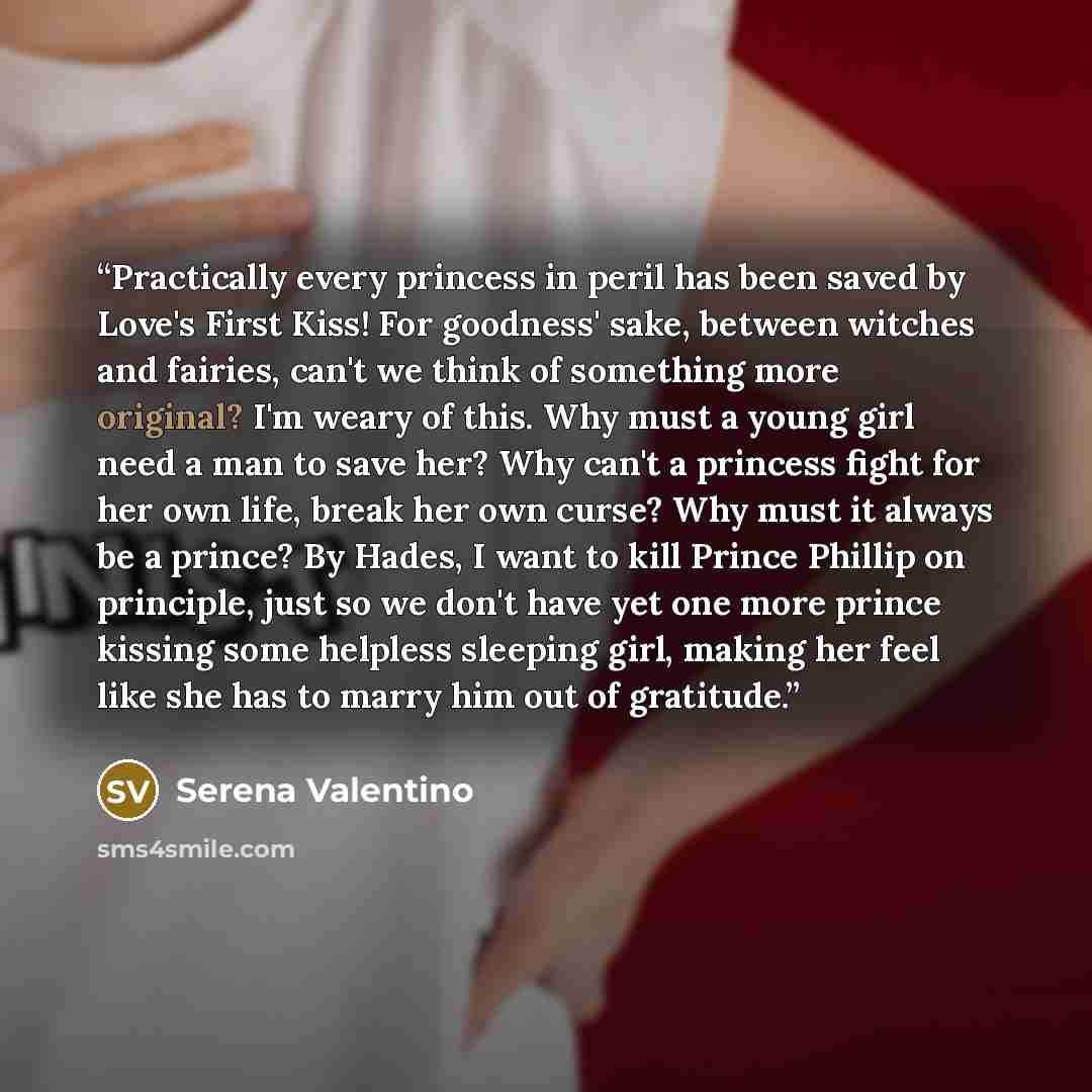 “Practically every princess in peril has been saved by Love's First Kiss! For goodness' sake, between witches and fairies, can't we think of something more original? I'm weary of this. Why must a young girl need a man to save her? Why can't a princess fight for her own life, break her own curse?…” quote by Serena Valentino