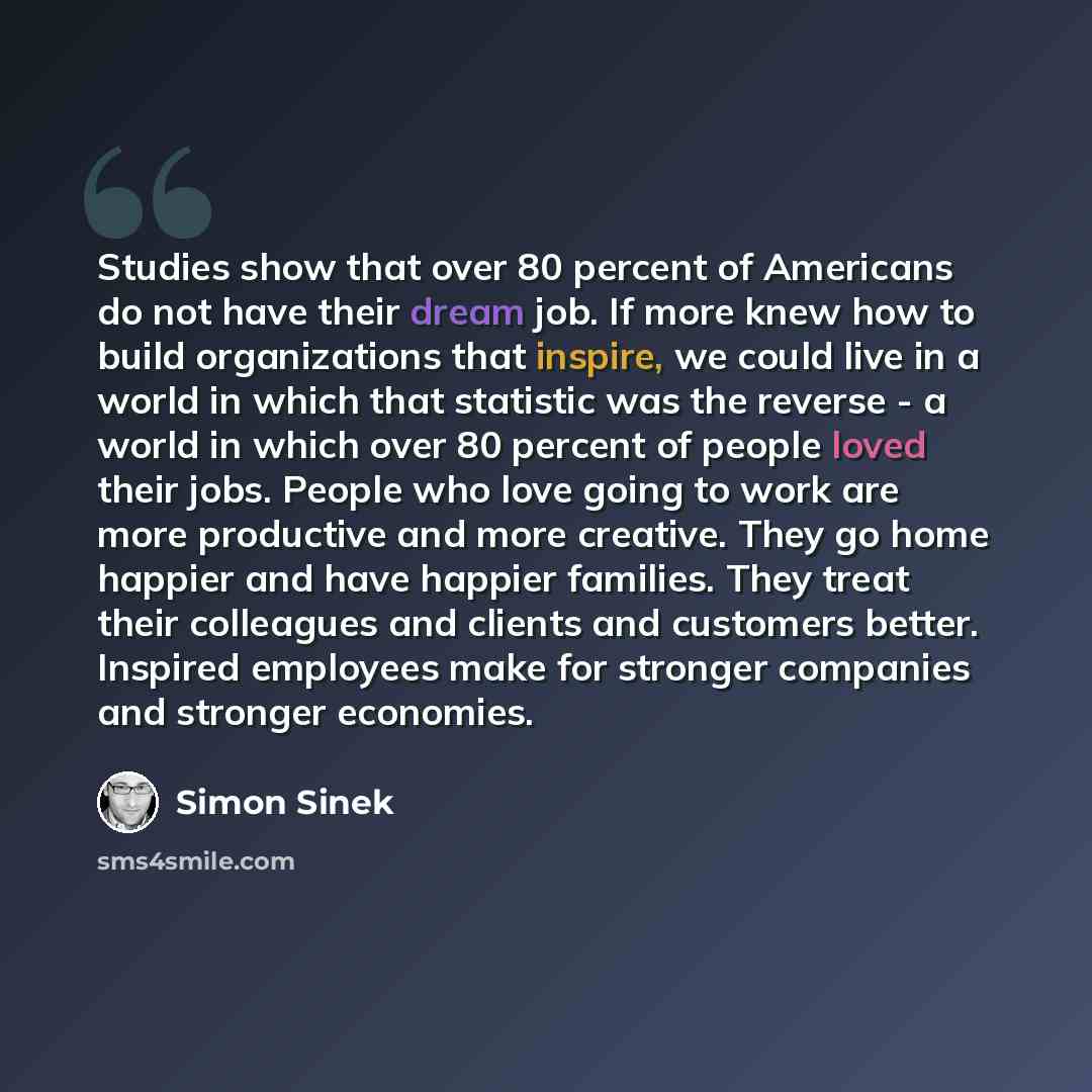 “Studies show that over 80 percent of Americans do not have their dream job. If more knew how to build organizations that inspire, we could live in a world in which that statistic was the reverse - a world in which over 80 percent of people loved their jobs. People who love going to work are more…” quote by Simon Sinek