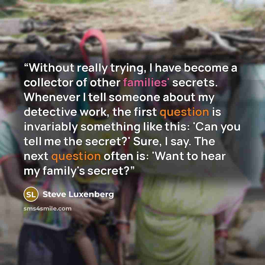 “Without really trying, I have become a collector of other families' secrets. Whenever I tell someone about my detective work, the first question is invariably something like this: 'Can you tell me the secret?' Sure, I say. The next question often is: 'Want to hear my family's secret?” quote by Steve Luxenberg