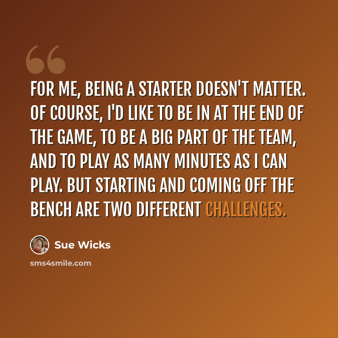 “For me, being a starter doesn't matter. Of course, I'd like to be in at the end of the game, to be a big part of the team, and to play as many minutes as I can play. But starting and coming off the bench are two different challenges.” quote by Sue Wicks