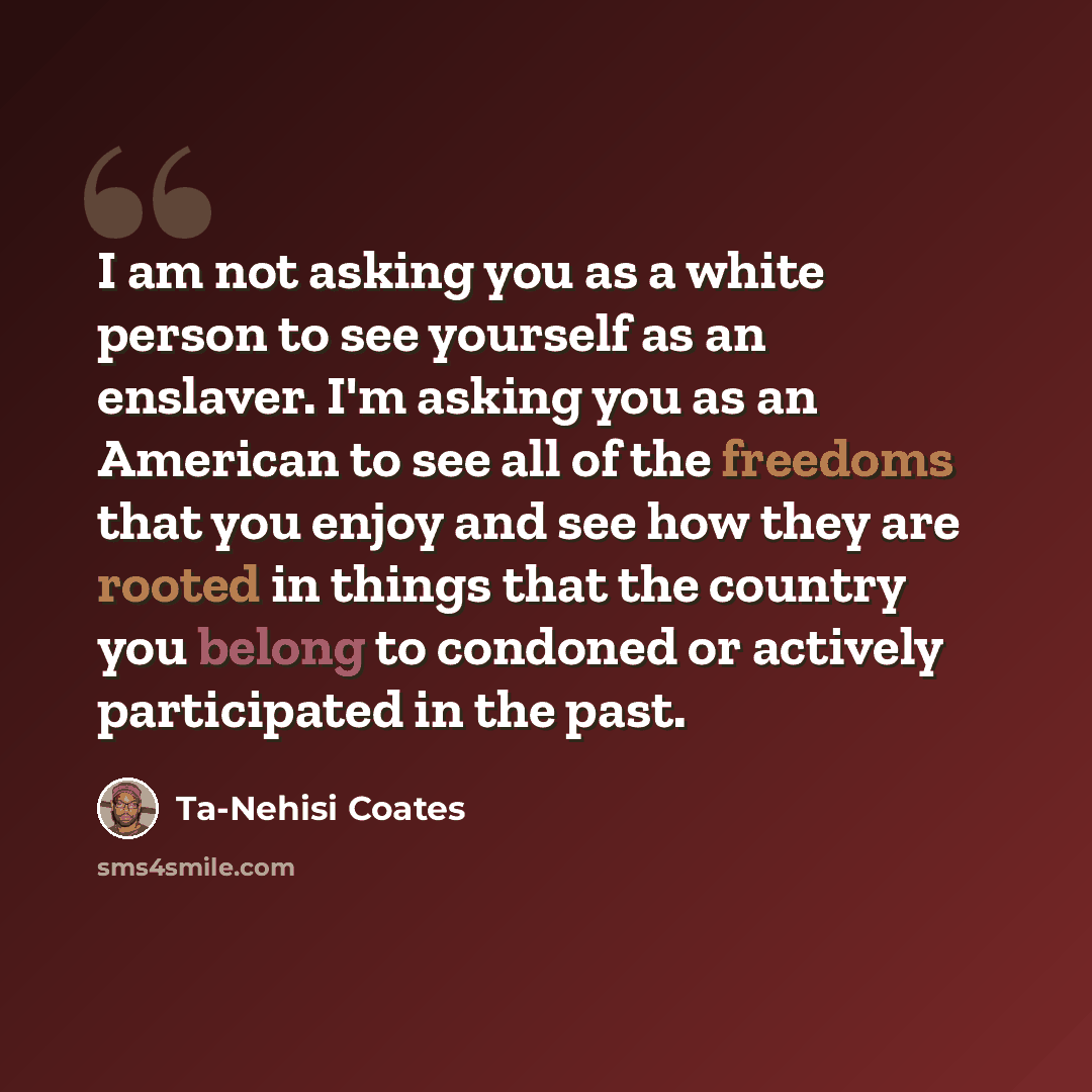 “I am not asking you as a white person to see yourself as an enslaver. I'm asking you as an American to see all of the freedoms that you enjoy and see how they are rooted in things that the country you belong to condoned or actively participated in the past.” quote by Ta-Nehisi Coates