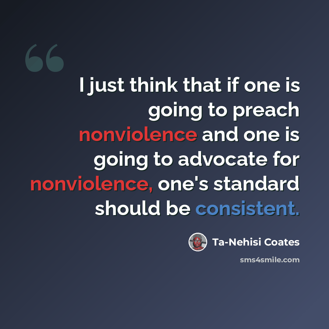 “I just think that if one is going to preach nonviolence and one is going to advocate for nonviolence, one's standard should be consistent.” quote by Ta-Nehisi Coates
