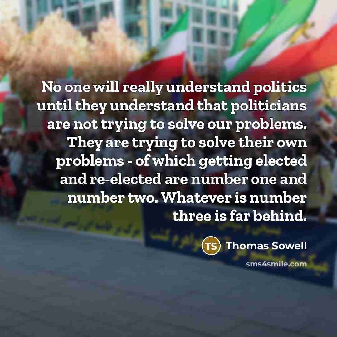 “No one will really understand politics until they understand that politicians are not trying to solve our problems. They are trying to solve their own problems - of which getting elected and re-elected are number one and number two. Whatever is number three is far behind.” quote by Thomas Sowell