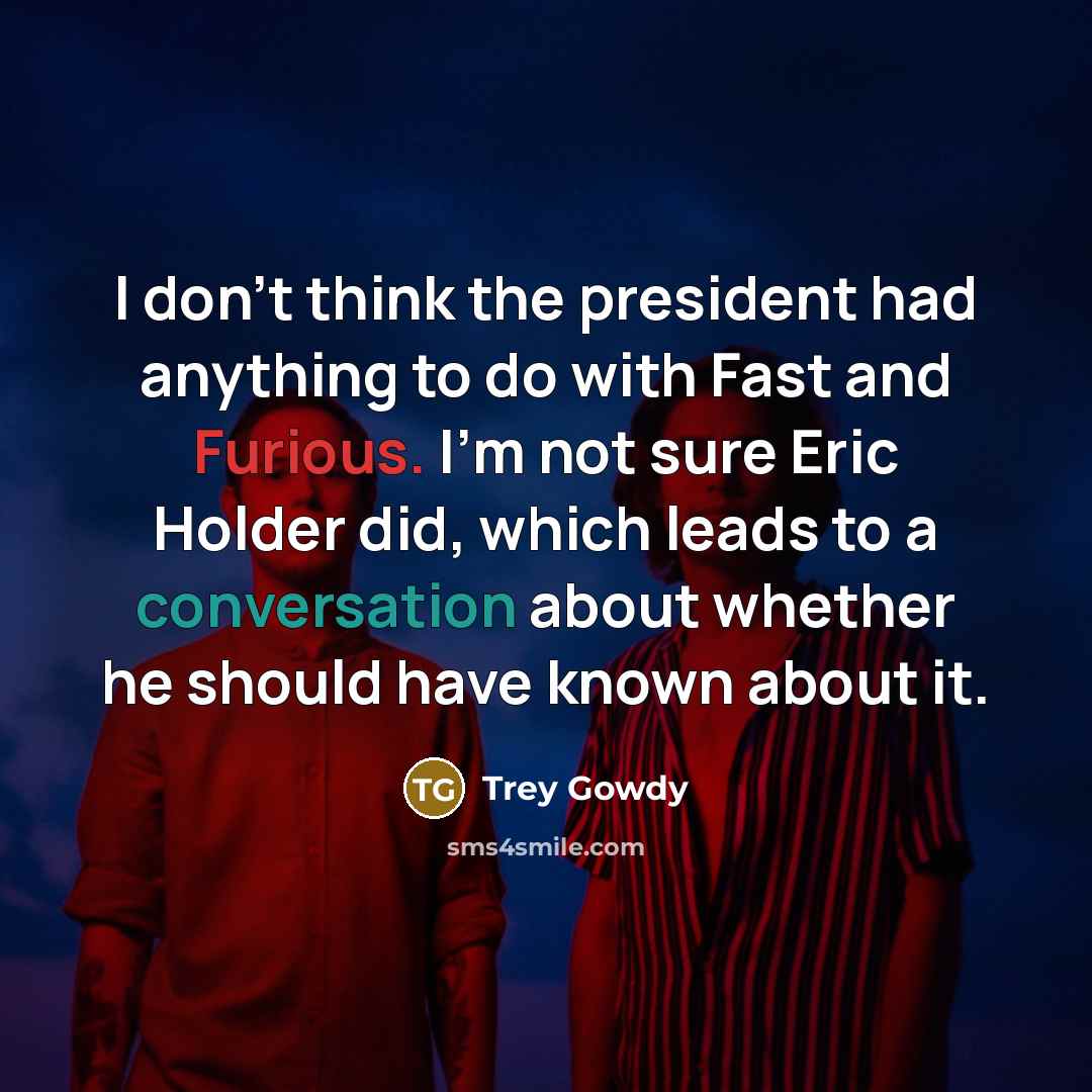 “I don't think the president had anything to do with Fast and Furious. I'm not sure Eric Holder did, which leads to a conversation about whether he should have known about it.” quote by Trey Gowdy
