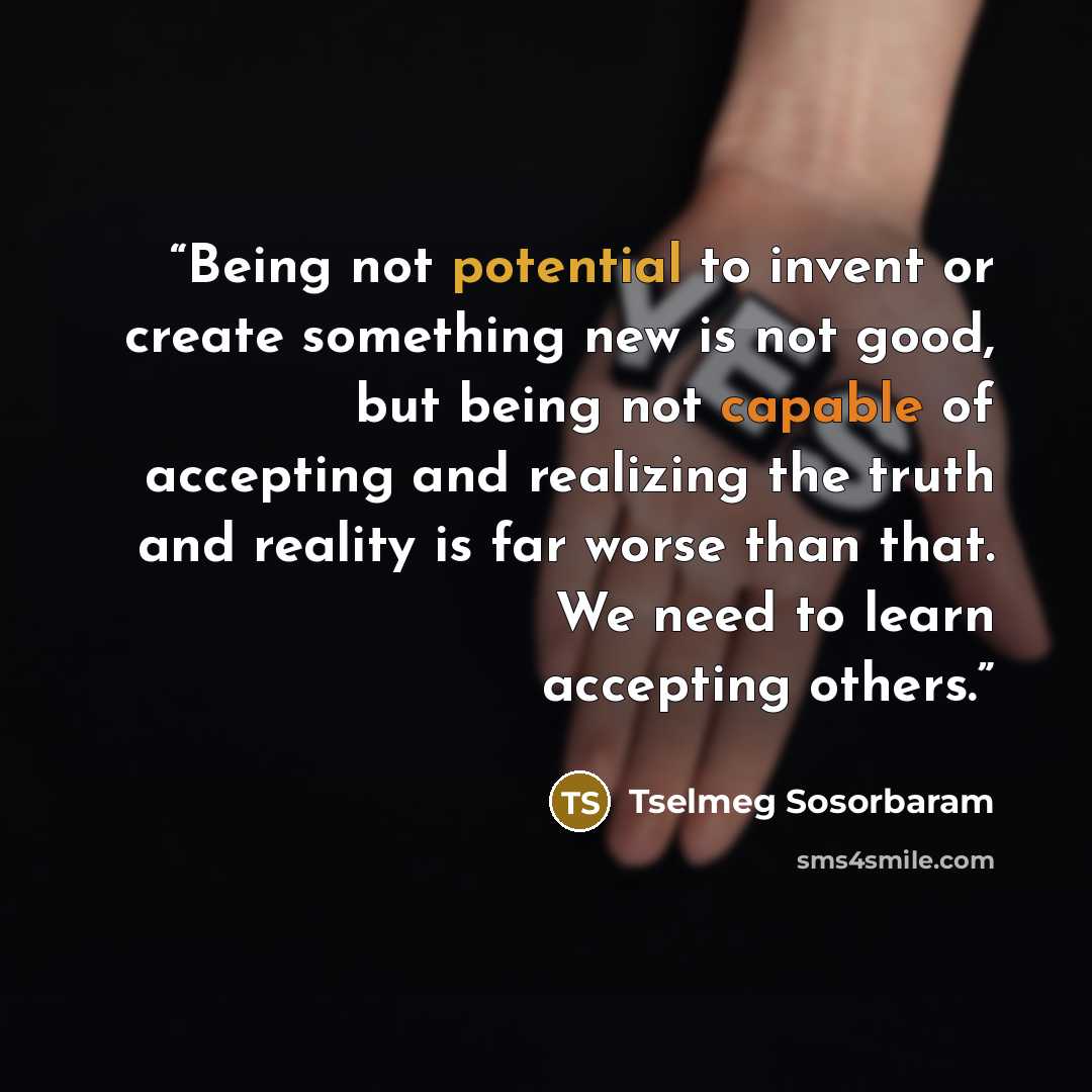 “Being not potential to invent or create something new is not good, but being not capable of accepting and realizing the truth and reality is far worse than that. We need to learn accepting others.” quote by Tselmeg Sosorbaram