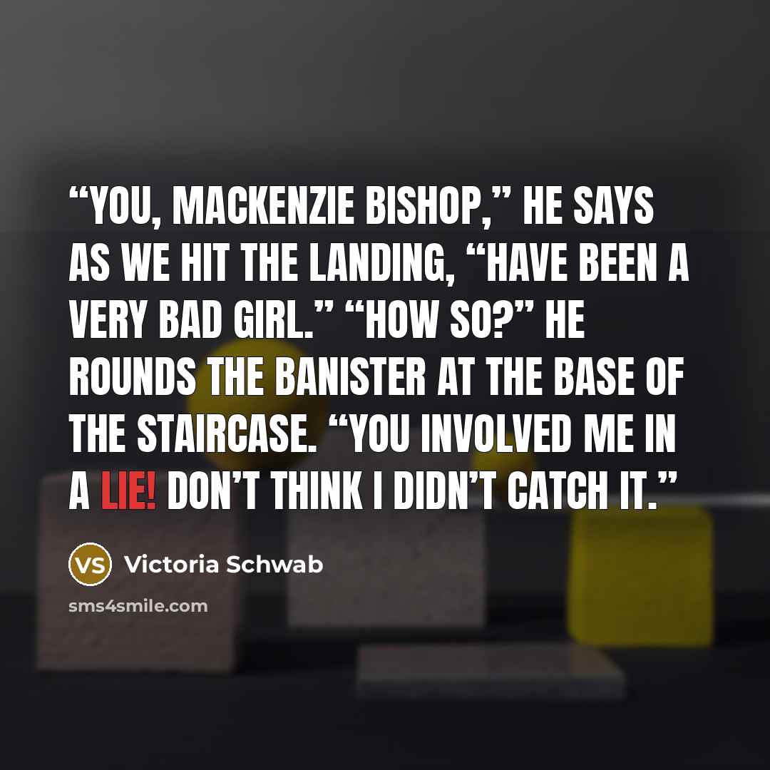 “You, Mackenzie Bishop,” he says as we hit the landing, “have been a very bad girl.” “How so?” He rounds the banister at the base of the staircase. “You involved me in a lie! Don’t think I didn’t catch it.” quote by Victoria Schwab