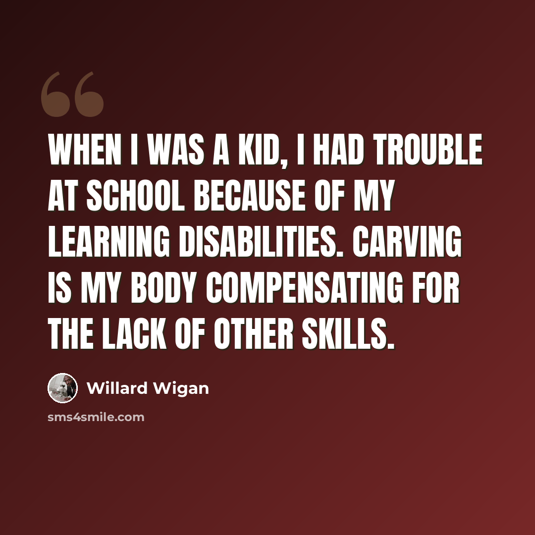 “When I was a kid, I had trouble at school because of my learning disabilities. Carving is my body compensating for the lack of other skills.” quote by Willard Wigan