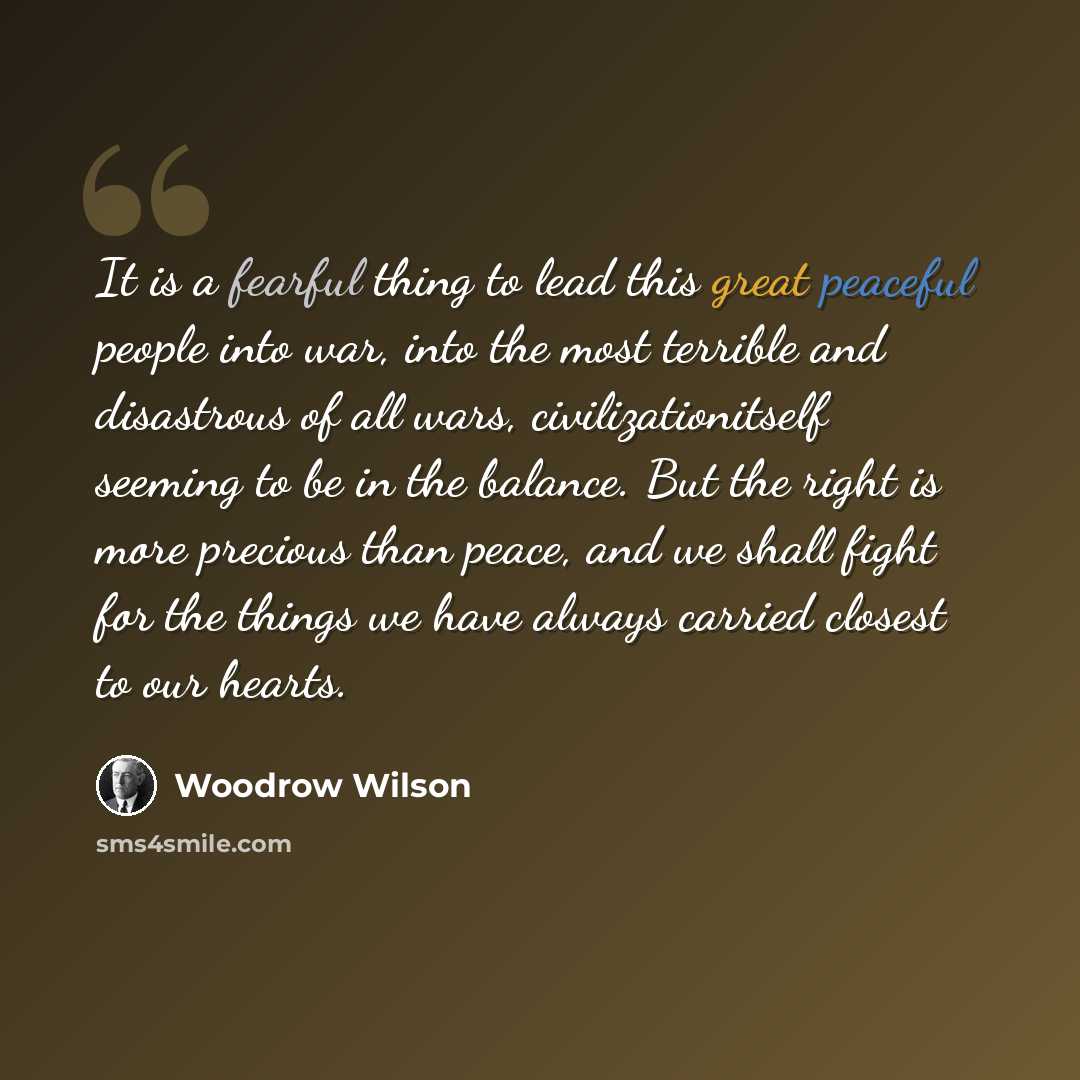 “It is a fearful thing to lead this great peaceful people into war, into the most terrible and disastrous of all wars, civilizationitself seeming to be in the balance. But the right is more precious than peace, and we shall fight for the things we have always carried closest to our hearts.” quote by Woodrow Wilson