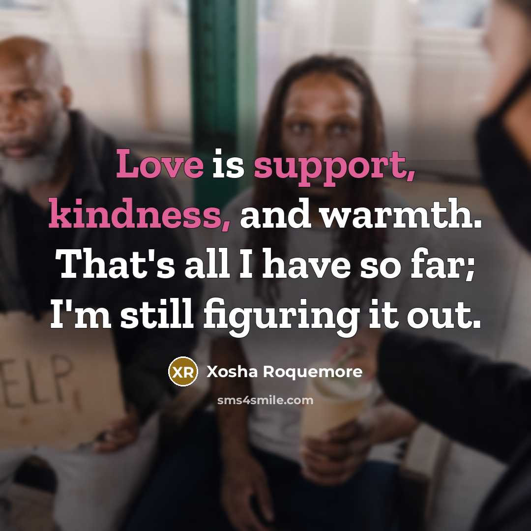 “Love is support, kindness, and warmth. That's all I have so far; I'm still figuring it out.” quote by Xosha Roquemore