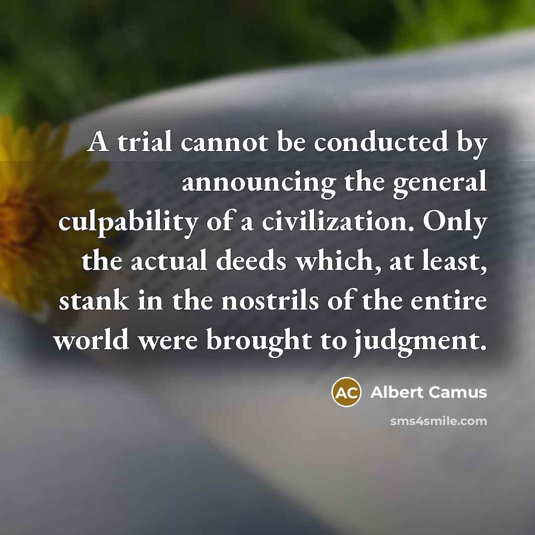 “A trial cannot be conducted by announcing the general culpability of a civilization. Only the actual deeds which, at least, stank in the nostrils of the entire world were brought to judgment.” quote by Albert Camus