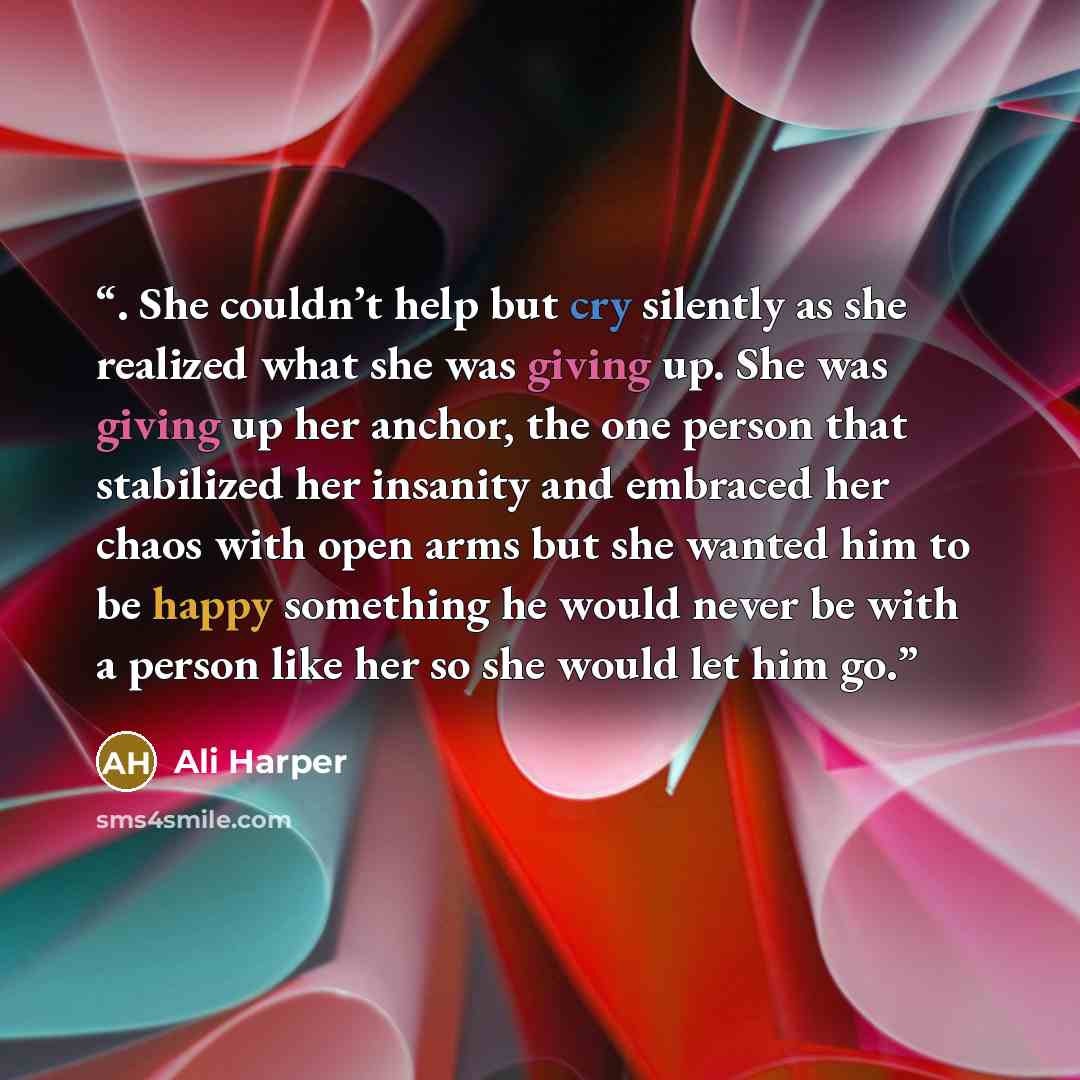“. She couldn’t help but cry silently as she realized what she was giving up. She was giving up her anchor, the one person that stabilized her insanity and embraced her chaos with open arms but she wanted him to be happy something he would never be with a person like her so she would let him go.” quote by Ali Harper