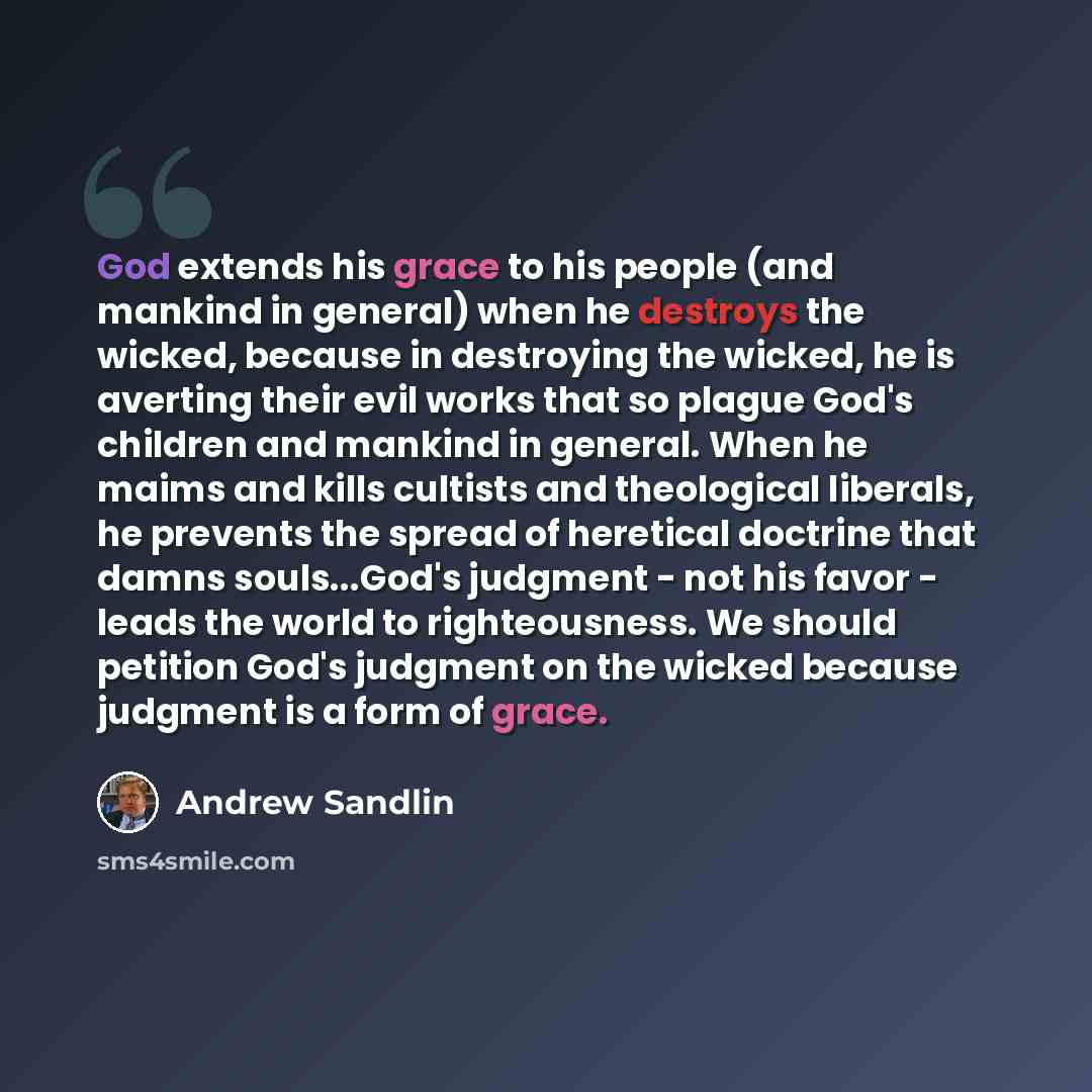 “God extends his grace to his people (and mankind in general) when he destroys the wicked, because in destroying the wicked, he is averting their evil works that so plague God's children and mankind in general. When he maims and kills cultists and theological liberals, he prevents the spread of…” quote by Andrew Sandlin