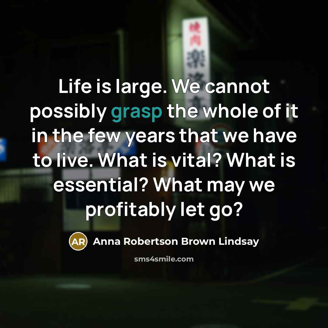 “Life is large. We cannot possibly grasp the whole of it in the few years that we have to live. What is vital? What is essential? What may we profitably let go?” quote by Anna Robertson Brown Lindsay
