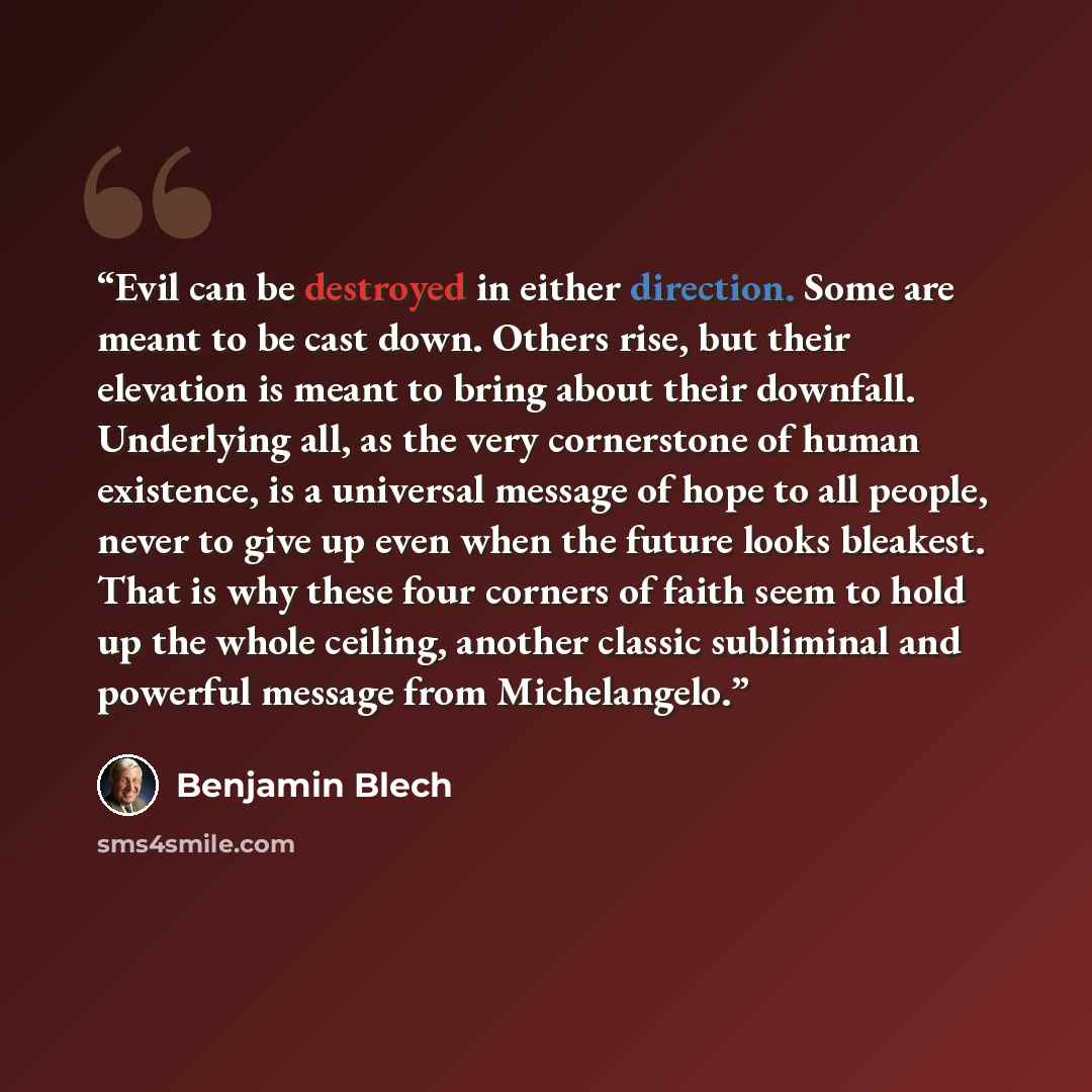 “Evil can be destroyed in either direction. Some are meant to be cast down. Others rise, but their elevation is meant to bring about their downfall. Underlying all, as the very cornerstone of human existence, is a universal message of hope to all people, never to give up even when the future looks…” quote by Benjamin Blech
