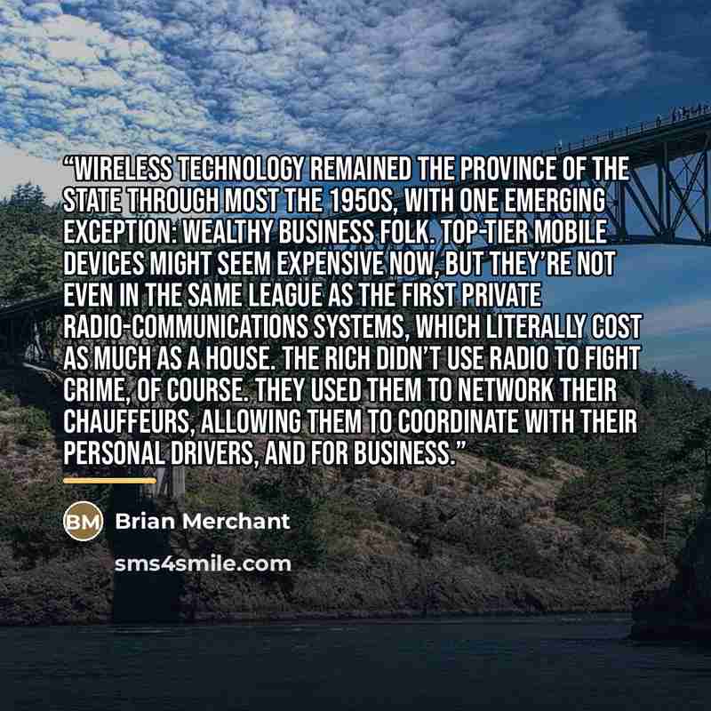 “Wireless technology remained the province of the state through most the 1950s, with one emerging exception: wealthy business folk. Top-tier mobile devices might seem expensive now, but they’re not even in the same league as the first private radio-communications systems, which literally cost as…” quote by Brian Merchant