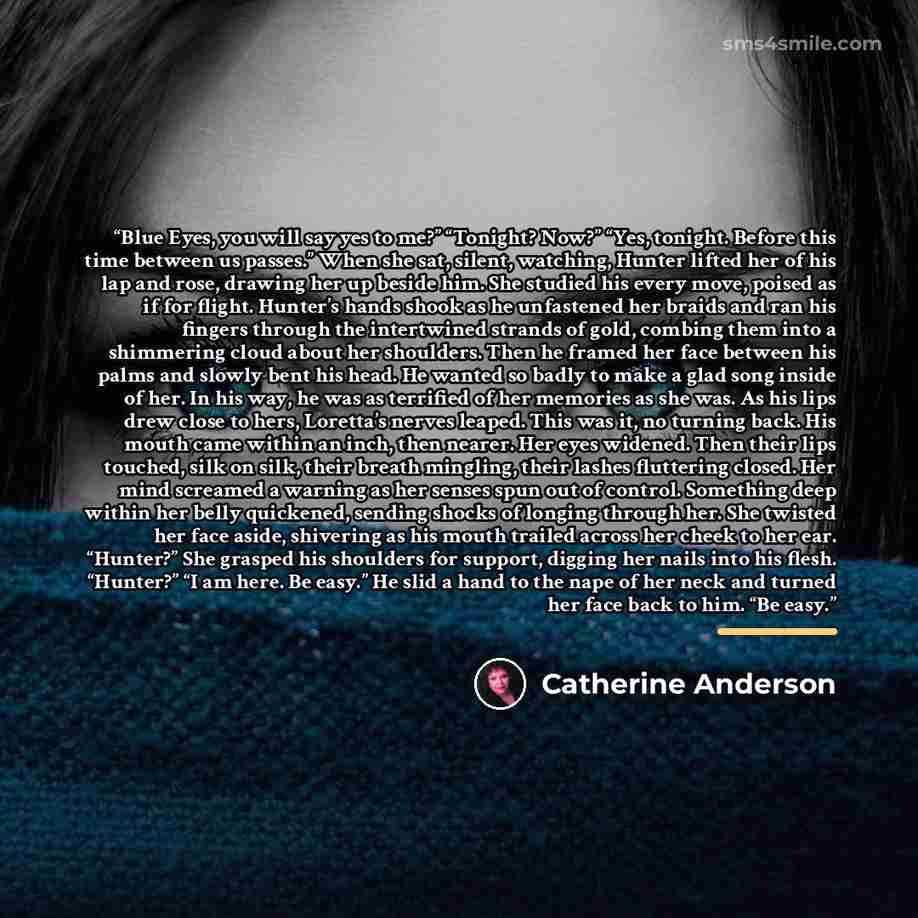 “Blue Eyes, you will say yes to me?” “Tonight? Now?” “Yes, tonight. Before this time between us passes.” When she sat, silent, watching, Hunter lifted her of his lap and rose, drawing her up beside him. She studied his every move, poised as if for flight. Hunter’s hands shook as he unfastened her…” quote by Catherine Anderson