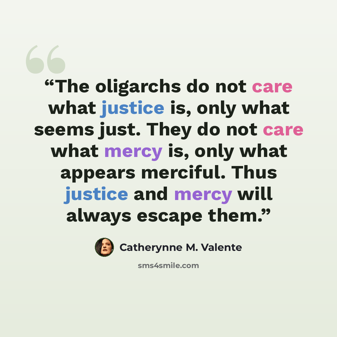 “The oligarchs do not care what justice is, only what seems just. They do not care what mercy is, only what appears merciful. Thus justice and mercy will always escape them.” quote by Catherynne M. Valente