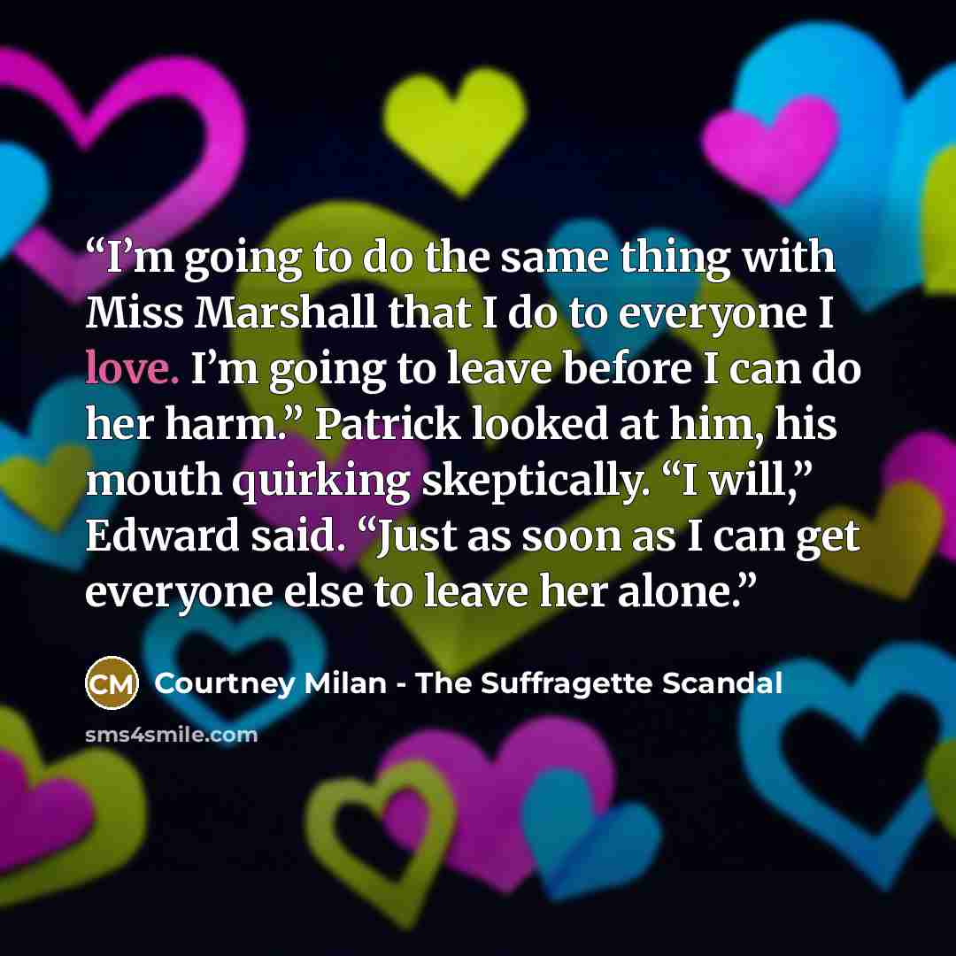 “I’m going to do the same thing with Miss Marshall that I do to everyone I love. I’m going to leave before I can do her harm.” Patrick looked at him, his mouth quirking skeptically. “I will,” Edward said. “Just as soon as I can get everyone else to leave her alone.” quote by Courtney Milan - The Suffragette Scandal