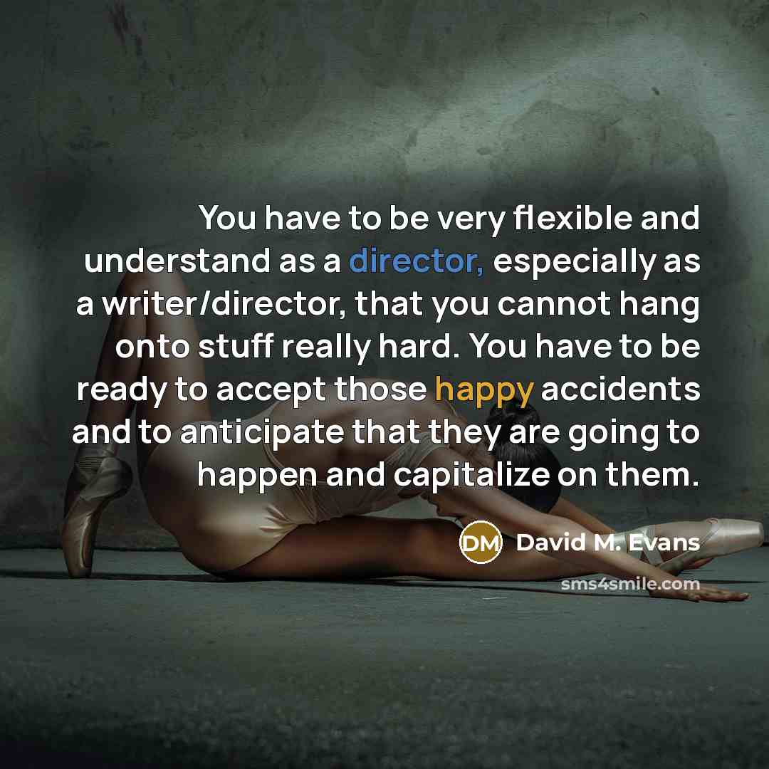 “You have to be very flexible and understand as a director, especially as a writer/director, that you cannot hang onto stuff really hard. You have to be ready to accept those happy accidents and to anticipate that they are going to happen and capitalize on them.” quote by David M. Evans