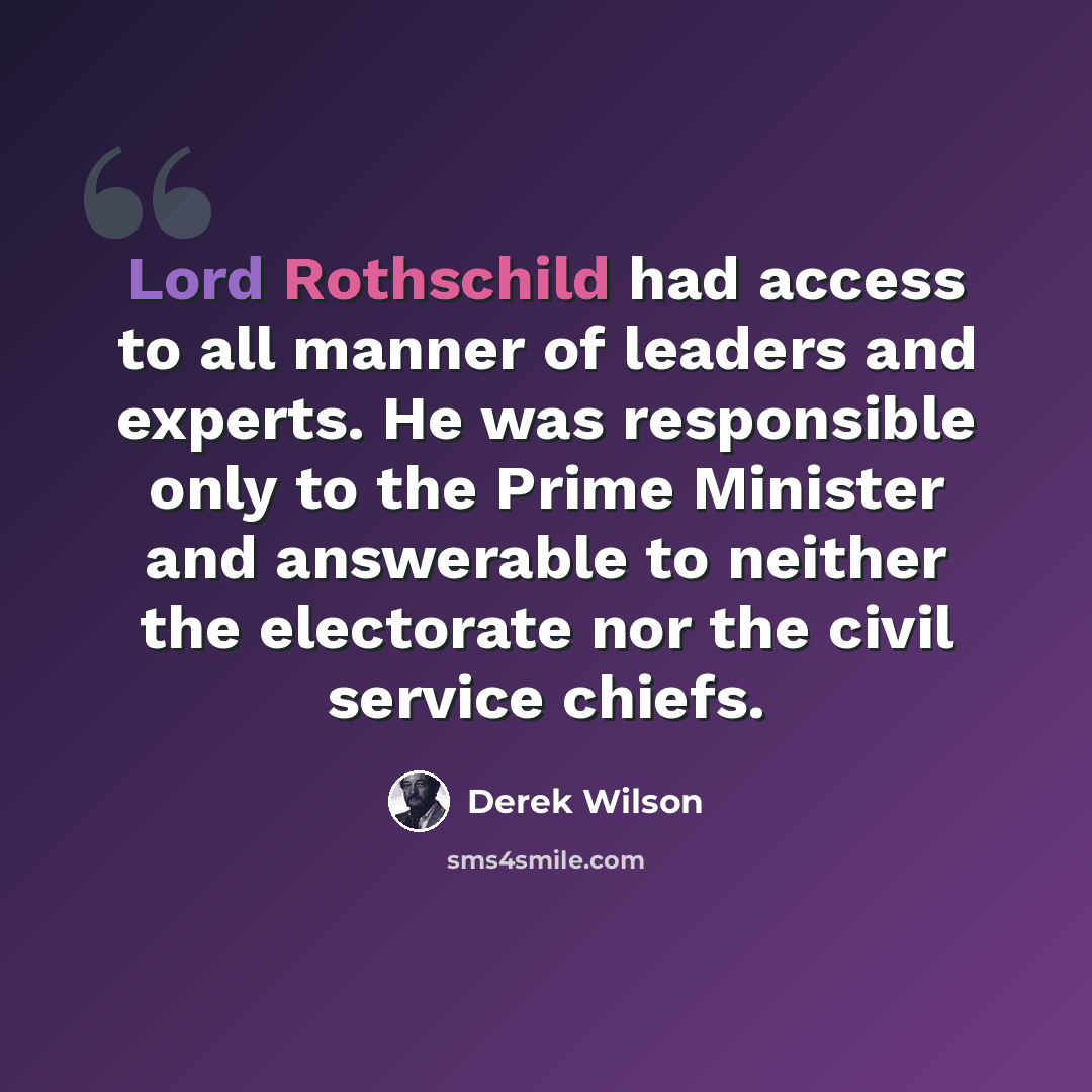 “Lord Rothschild had access to all manner of leaders and experts. He was responsible only to the Prime Minister and answerable to neither the electorate nor the civil service chiefs.” quote by Derek Wilson