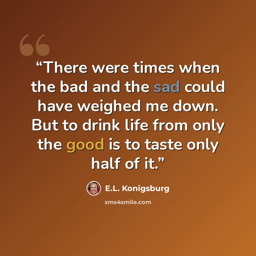 “There were times when the bad and the sad could have weighed me down. But to drink life from only the good is to taste only half of it.” quote by E.L. Konigsburg