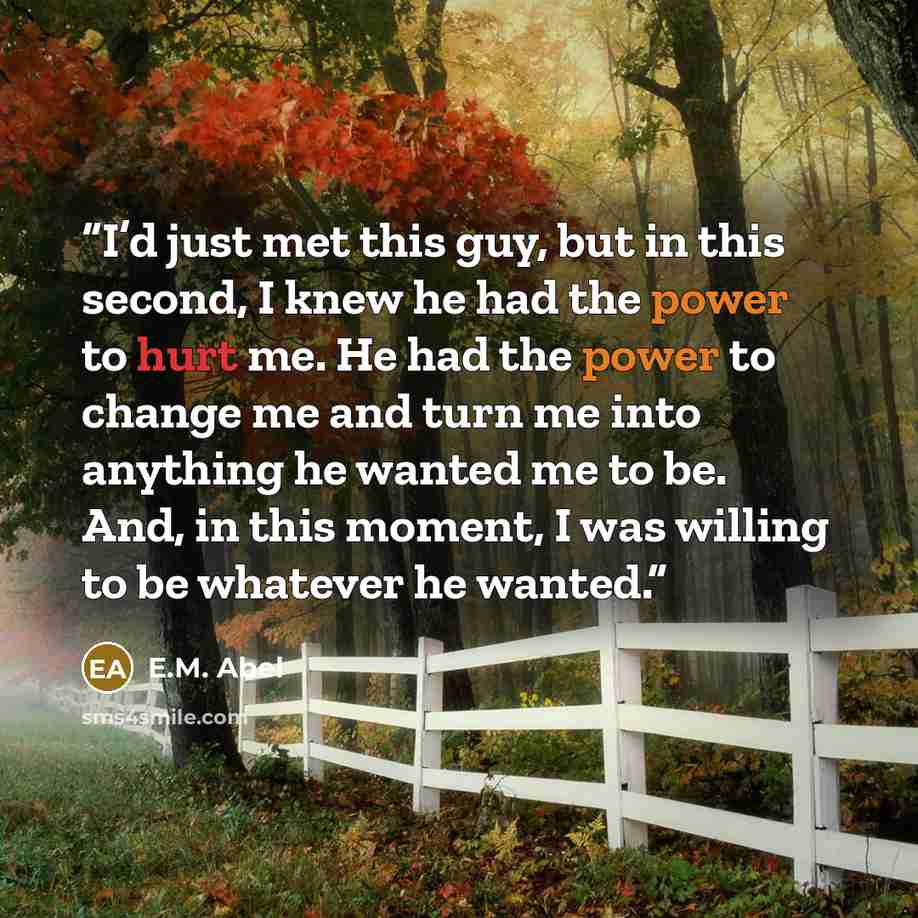 “I’d just met this guy, but in this second, I knew he had the power to hurt me. He had the power to change me and turn me into anything he wanted me to be. And, in this moment, I was willing to be whatever he wanted.” quote by E.M. Abel