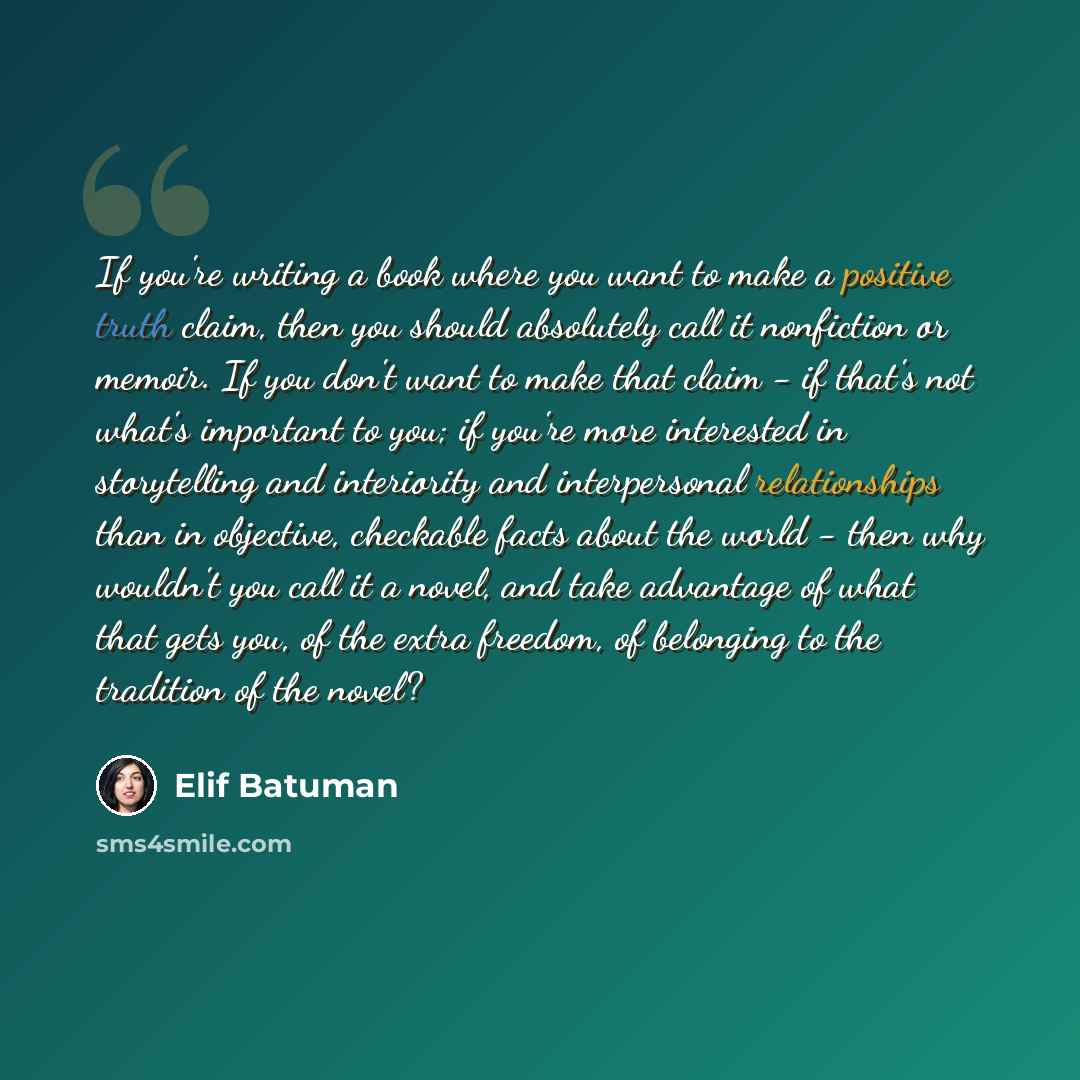 “If you're writing a book where you want to make a positive truth claim, then you should absolutely call it nonfiction or memoir. If you don't want to make that claim - if that's not what's important to you; if you're more interested in storytelling and interiority and interpersonal relationships…” quote by Elif Batuman