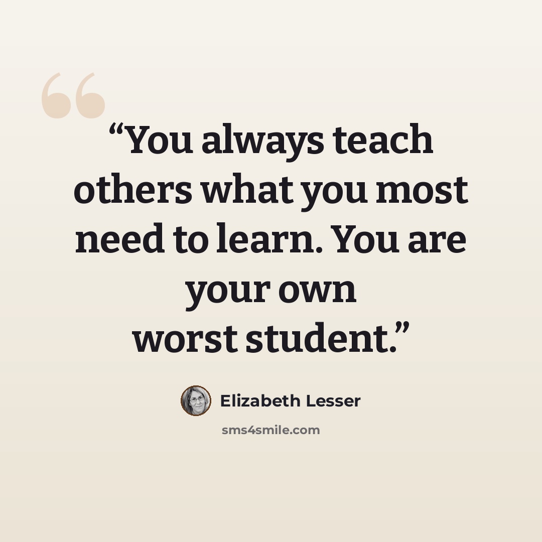 “You always teach others what you most need to learn. You are your own worst student.” quote by Elizabeth Lesser