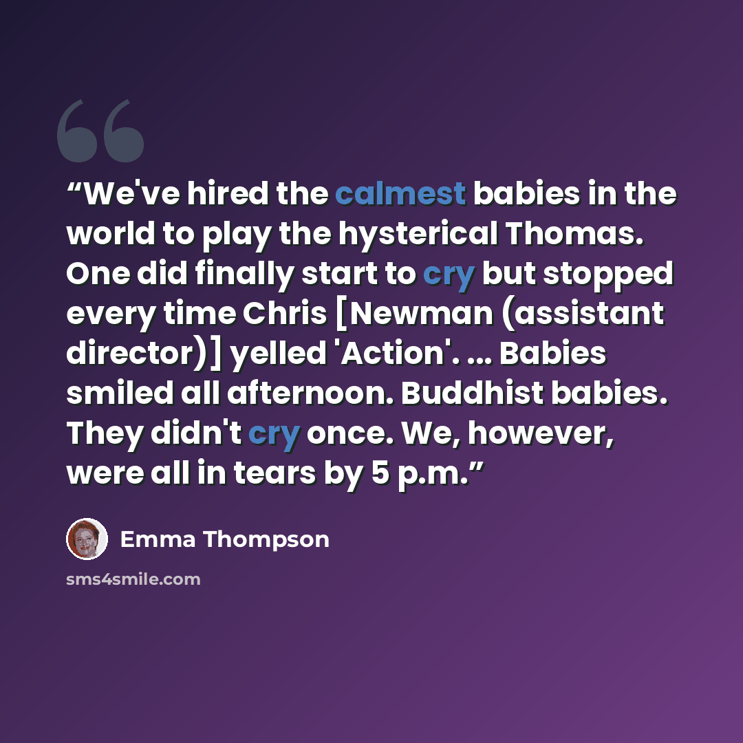 “We've hired the calmest babies in the world to play the hysterical Thomas. One did finally start to cry but stopped every time Chris [Newman (assistant director)] yelled 'Action'. ... Babies smiled all afternoon. Buddhist babies. They didn't cry once. We, however, were all in tears by 5 p.m.” quote by Emma Thompson