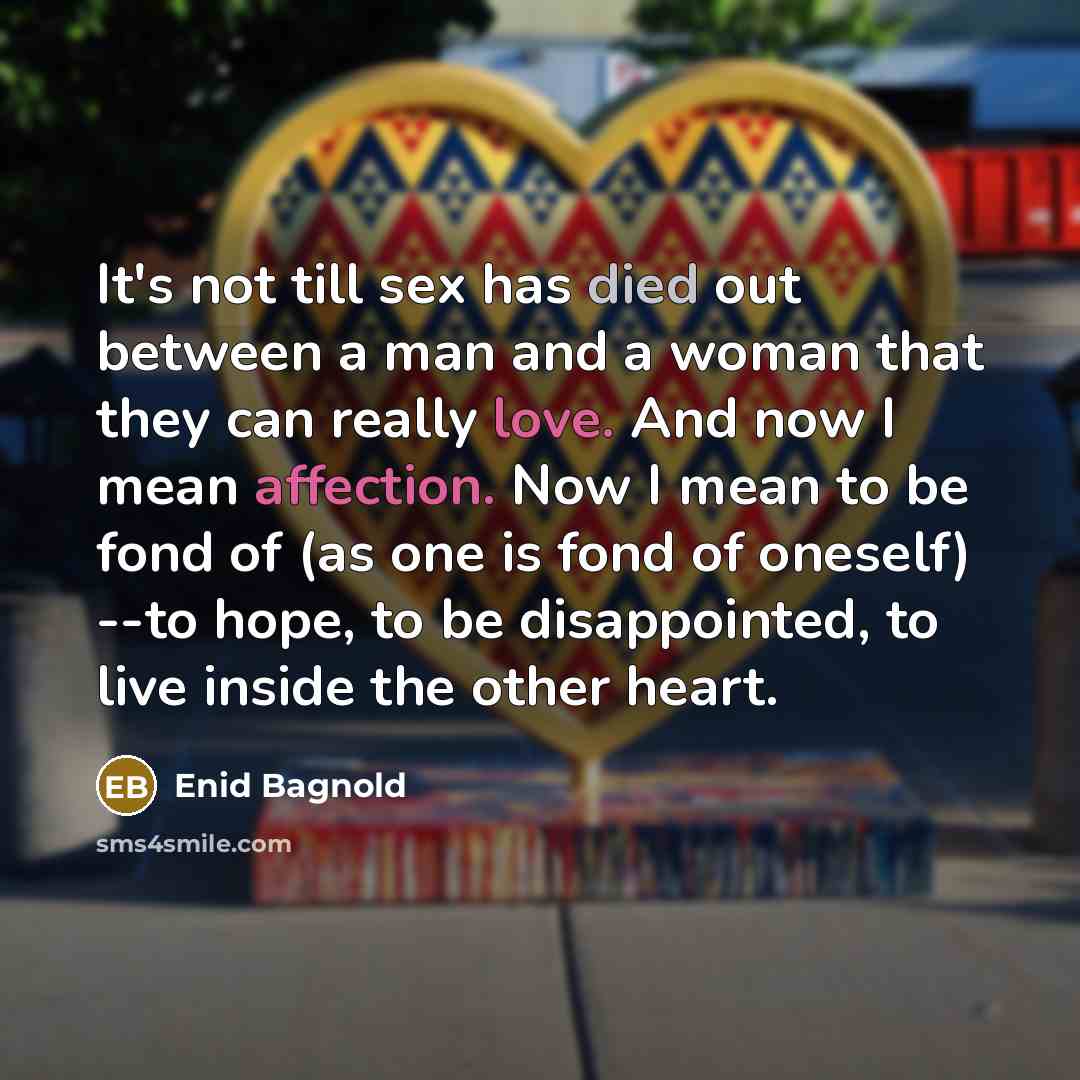 “It's not till sex has died out between a man and a woman that they can really love. And now I mean affection. Now I mean to be fond of (as one is fond of oneself) --to hope, to be disappointed, to live inside the other heart.” quote by Enid Bagnold