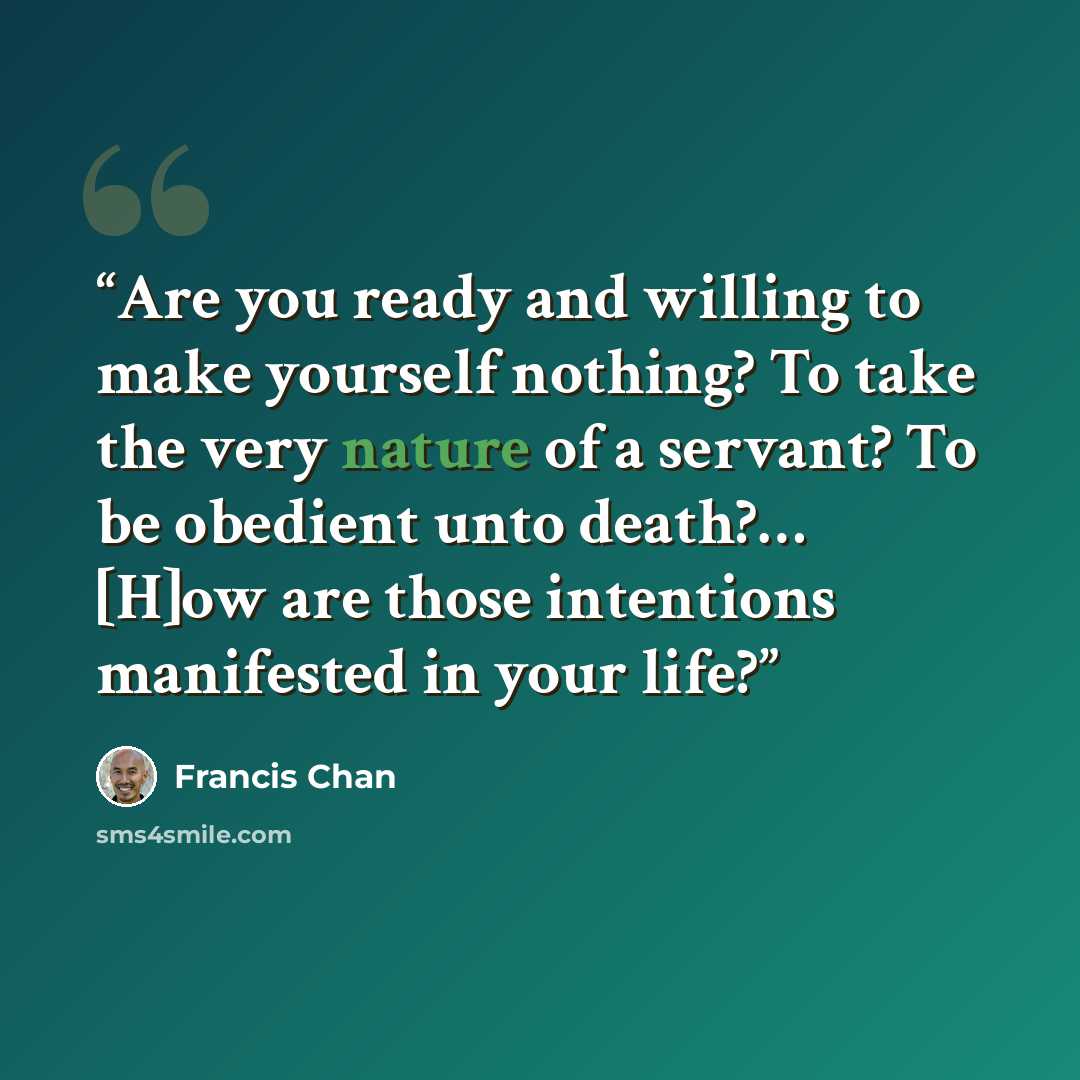 “Are you ready and willing to make yourself nothing? To take the very nature of a servant? To be obedient unto death?… [H]ow are those intentions manifested in your life?” quote by Francis Chan