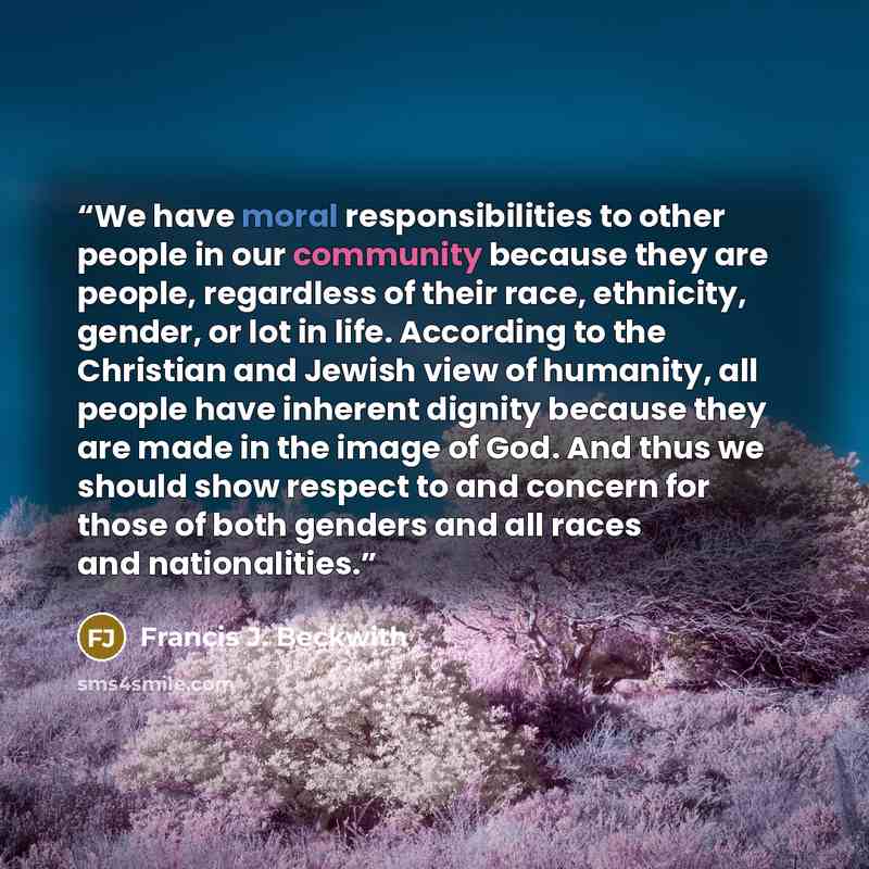“We have moral responsibilities to other people in our community because they are people, regardless of their race, ethnicity, gender, or lot in life. According to the Christian and Jewish view of humanity, all people have inherent dignity because they are made in the image of God. And thus we…” quote by Francis J. Beckwith
