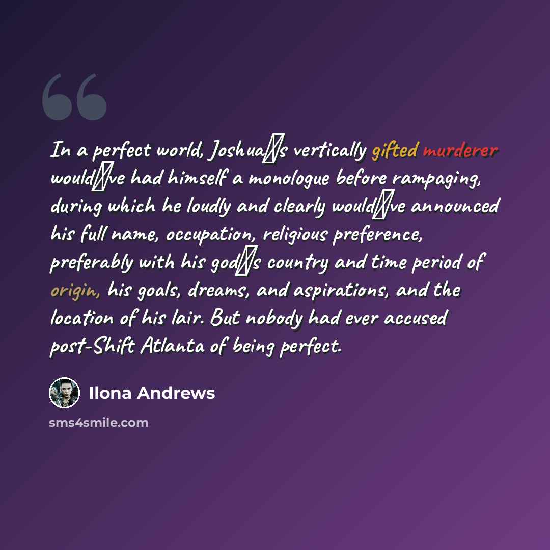 “In a perfect world, Joshua‟s vertically gifted murderer would‟ve had himself a monologue before rampaging, during which he loudly and clearly would‟ve announced his full name, occupation, religious preference, preferably with his god‟s country and time period of origin, his goals, dreams, and…” quote by Ilona Andrews