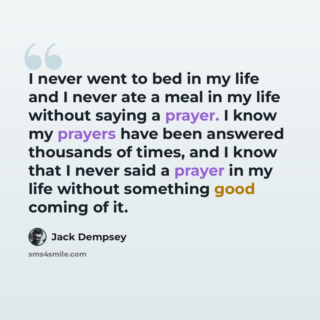 “I never went to bed in my life and I never ate a meal in my life without saying a prayer. I know my prayers have been answered thousands of times, and I know that I never said a prayer in my life without something good coming of it.” quote by Jack Dempsey