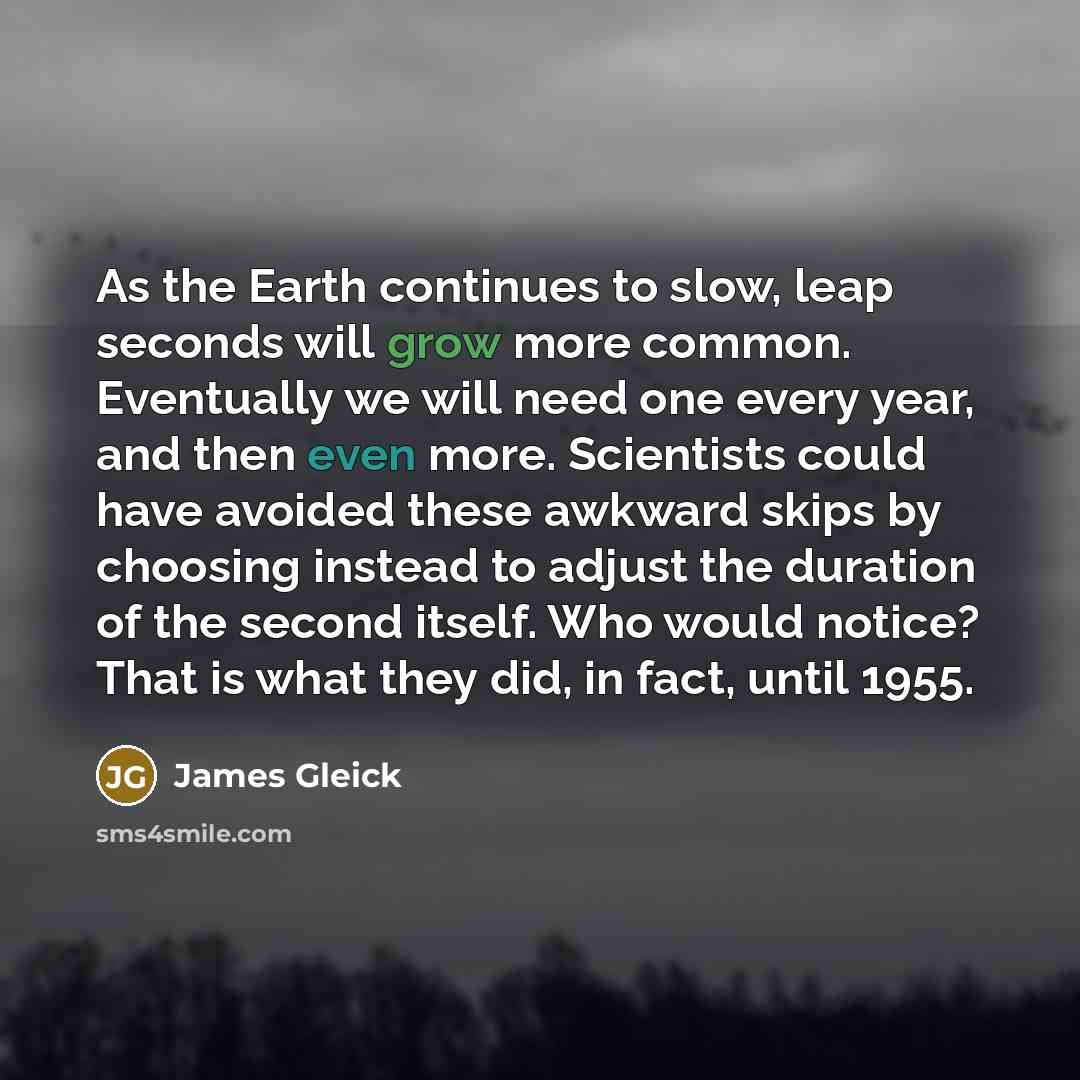 “As the Earth continues to slow, leap seconds will grow more common. Eventually we will need one every year, and then even more. Scientists could have avoided these awkward skips by choosing instead to adjust the duration of the second itself. Who would notice? That is what they did, in fact, until…” quote by James Gleick