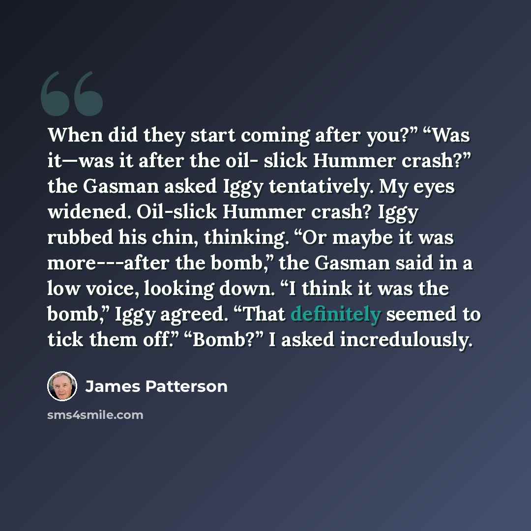 “When did they start coming after you?” “Was it—was it after the oil- slick Hummer crash?” the Gasman asked Iggy tentatively. My eyes widened. Oil-slick Hummer crash? Iggy rubbed his chin, thinking. “Or maybe it was more---after the bomb,” the Gasman said in a low voice, looking down. “I think it…” quote by James Patterson
