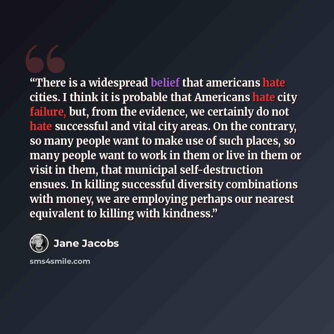 “There is a widespread belief that americans hate cities. I think it is probable that Americans hate city failure, but, from the evidence, we certainly do not hate successful and vital city areas. On the contrary, so many people want to make use of such places, so many people want to work in them…” quote by Jane Jacobs