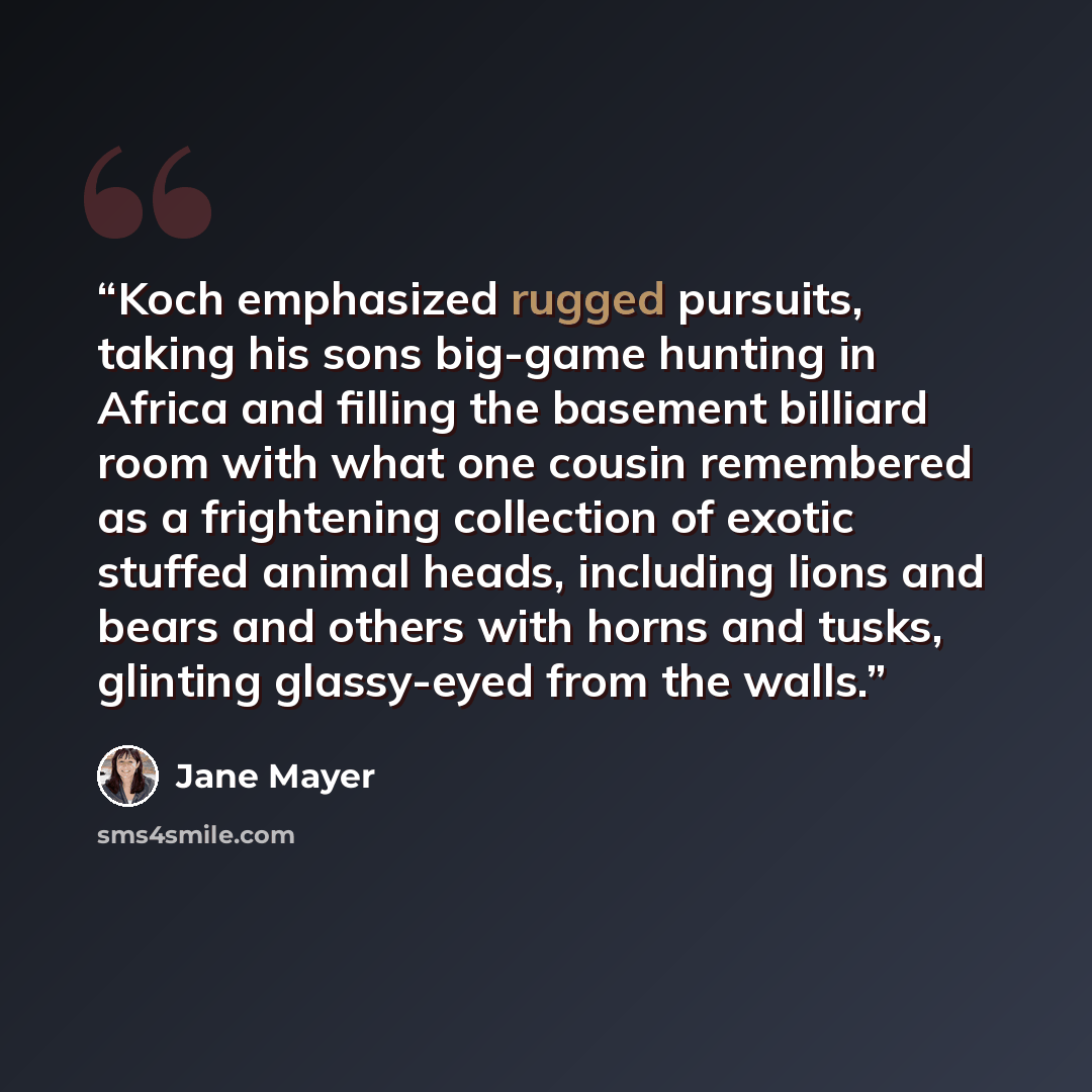“Koch emphasized rugged pursuits, taking his sons big-game hunting in Africa and filling the basement billiard room with what one cousin remembered as a frightening collection of exotic stuffed animal heads, including lions and bears and others with horns and tusks, glinting glassy-eyed from the…” quote by Jane Mayer