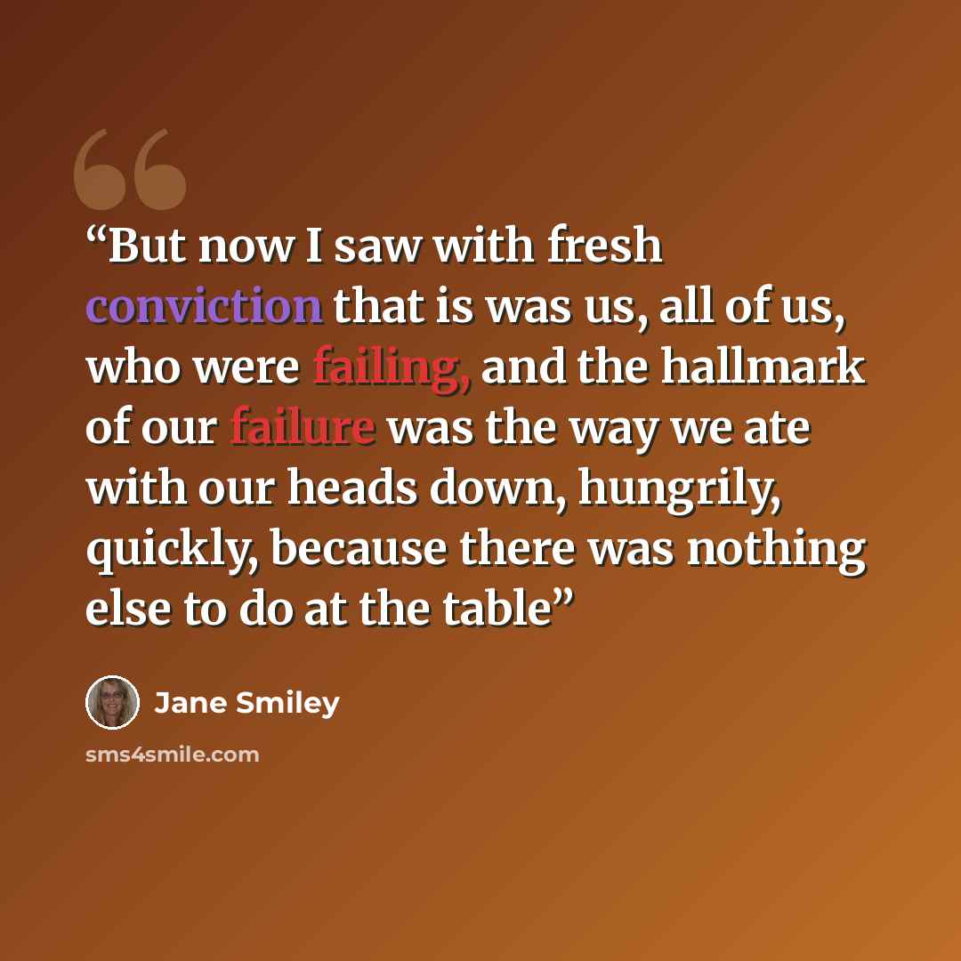 “But now I saw with fresh conviction that is was us, all of us, who were failing, and the hallmark of our failure was the way we ate with our heads down, hungrily, quickly, because there was nothing else to do at the table” quote by Jane Smiley