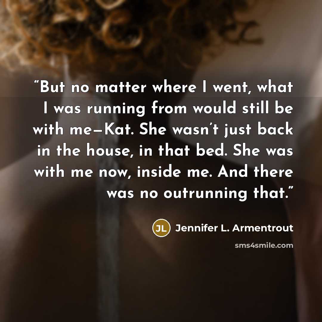 “But no matter where I went, what I was running from would still be with me—Kat. She wasn’t just back in the house, in that bed. She was with me now, inside me. And there was no outrunning that.” quote by Jennifer L. Armentrout
