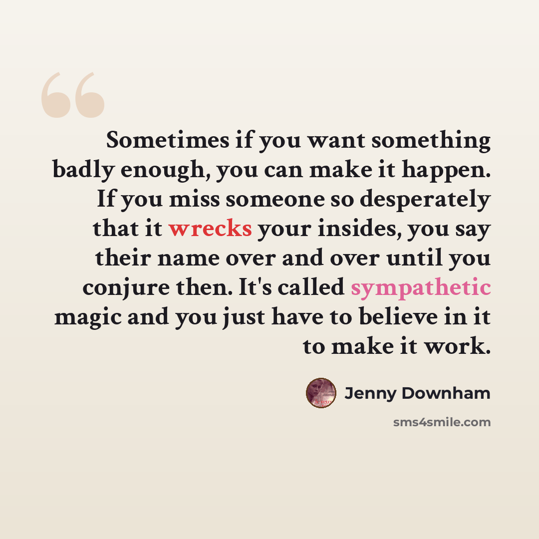 “Sometimes if you want something badly enough, you can make it happen. If you miss someone so desperately that it wrecks your insides, you say their name over and over until you conjure then. It's called sympathetic magic and you just have to believe in it to make it work.” quote by Jenny Downham