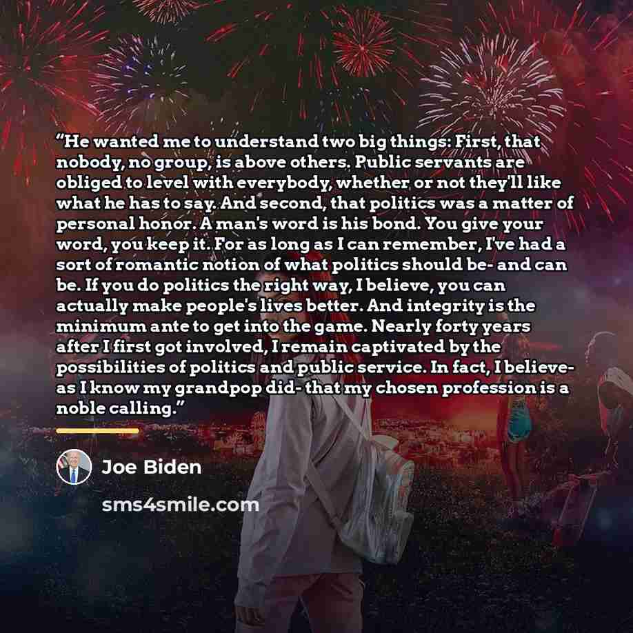 “He wanted me to understand two big things: First, that nobody, no group, is above others. Public servants are obliged to level with everybody, whether or not they'll like what he has to say. And second, that politics was a matter of personal honor. A man's word is his bond. You give your word, you…” quote by Joe Biden