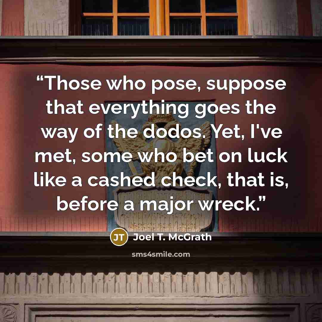 “Those who pose, suppose that everything goes the way of the dodos. Yet, I've met, some who bet on luck like a cashed check, that is, before a major wreck.” quote by Joel T. McGrath
