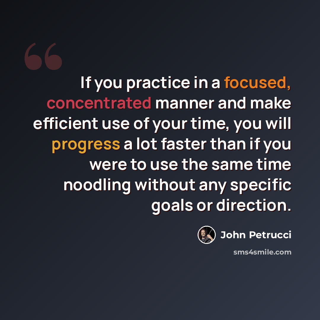 “If you practice in a focused, concentrated manner and make efficient use of your time, you will progress a lot faster than if you were to use the same time noodling without any specific goals or direction.” quote by John Petrucci