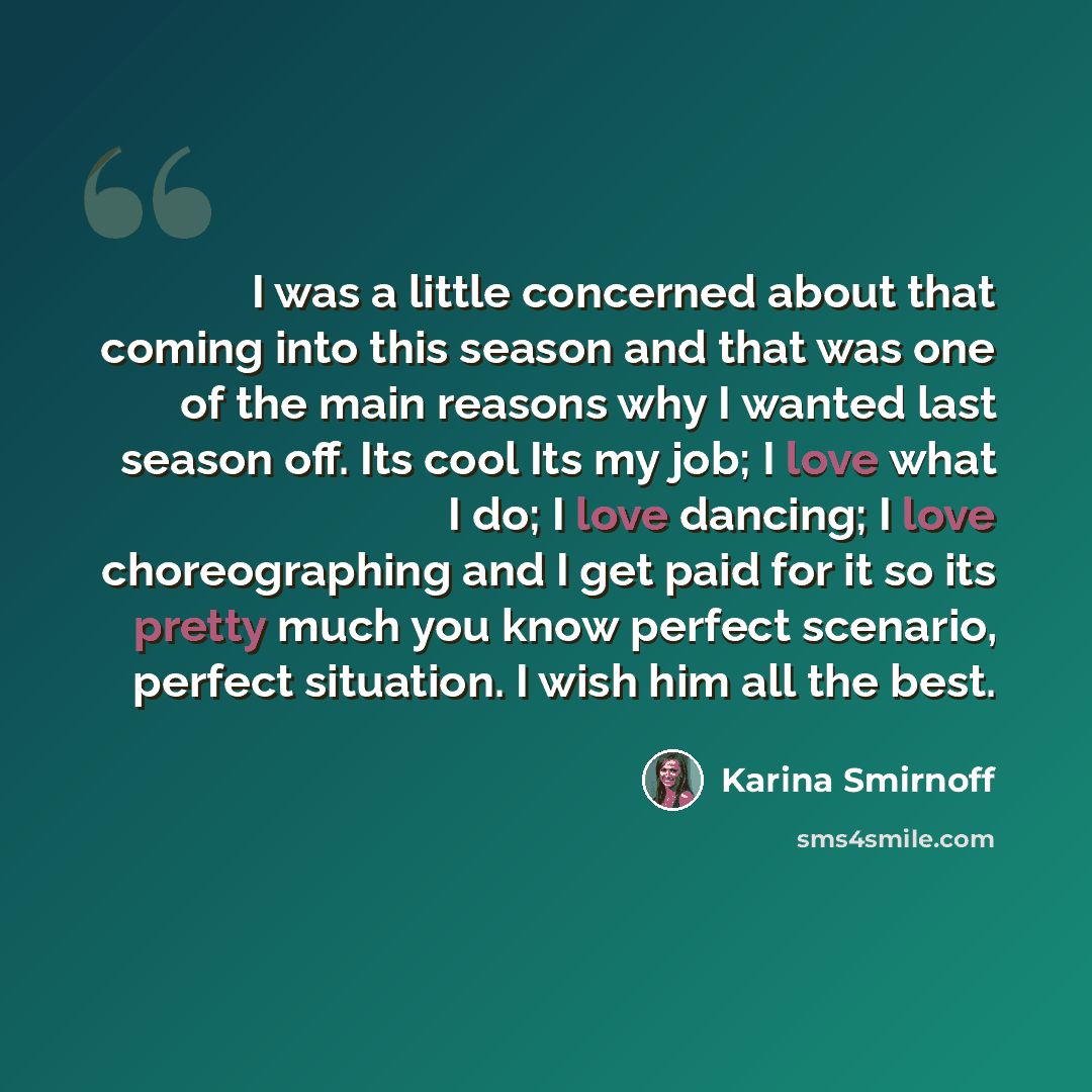 “I was a little concerned about that coming into this season and that was one of the main reasons why I wanted last season off. Its cool Its my job; I love what I do; I love dancing; I love choreographing and I get paid for it so its pretty much you know perfect scenario, perfect situation. I wish…” quote by Karina Smirnoff