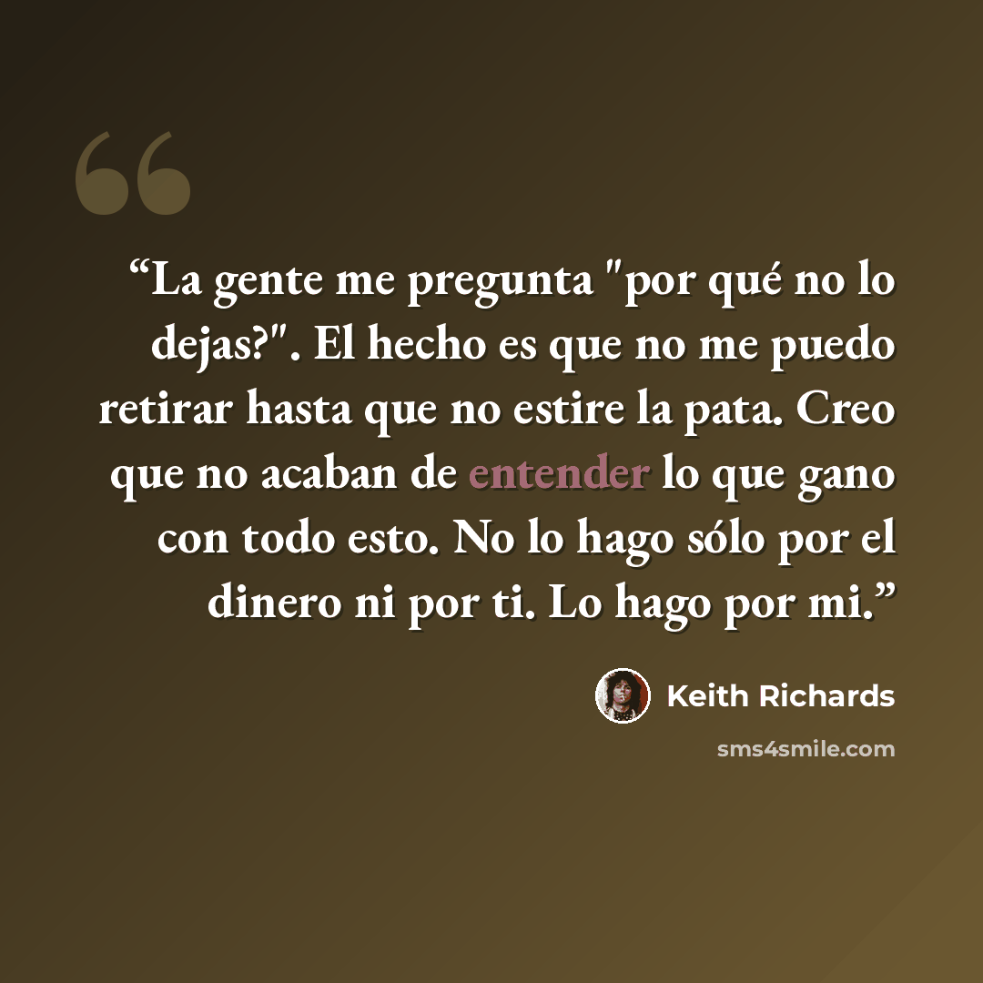 “La gente me pregunta "por qué no lo dejas?". El hecho es que no me puedo retirar hasta que no estire la pata. Creo que no acaban de entender lo que gano con todo esto. No lo hago sólo por el dinero ni por ti. Lo hago por mi.” quote by Keith Richards