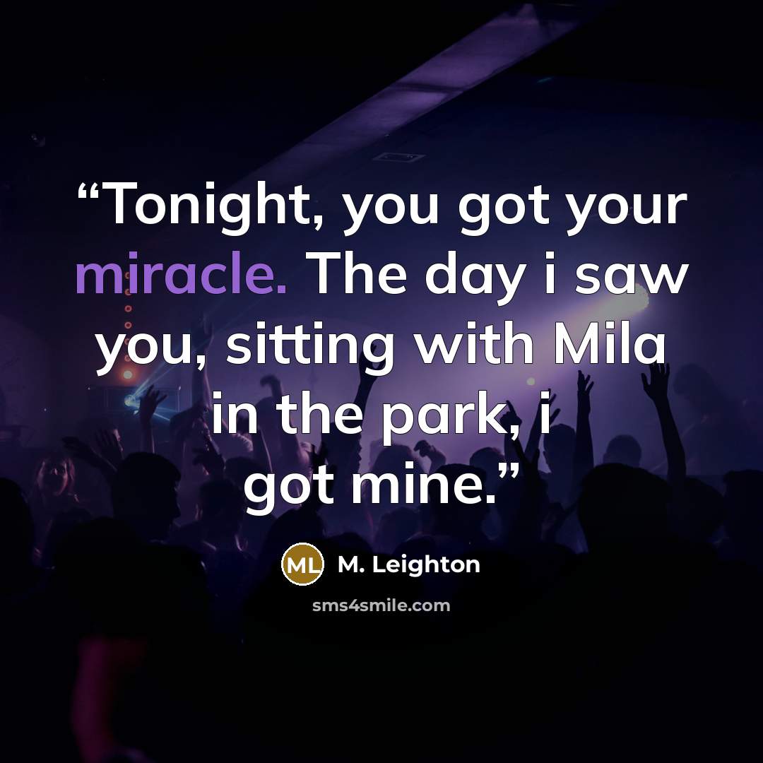 “Tonight, you got your miracle. The day i saw you, sitting with Mila in the park, i got mine.” quote by M. Leighton
