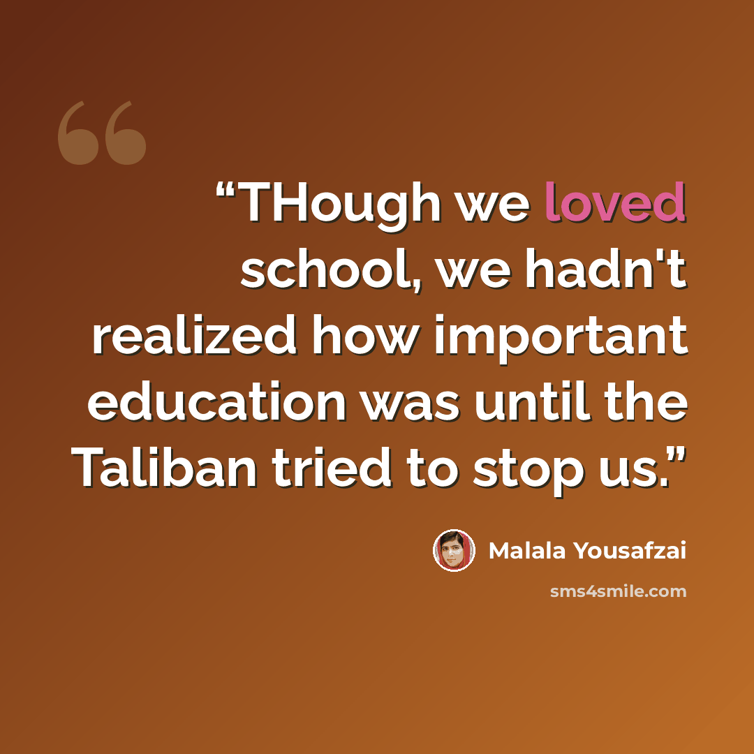 “THough we loved school, we hadn't realized how important education was until the Taliban tried to stop us.” quote by Malala Yousafzai