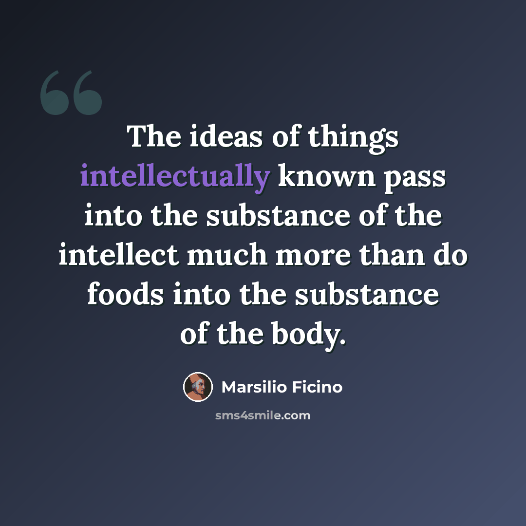 “The ideas of things intellectually known pass into the substance of the intellect much more than do foods into the substance of the body.” quote by Marsilio Ficino