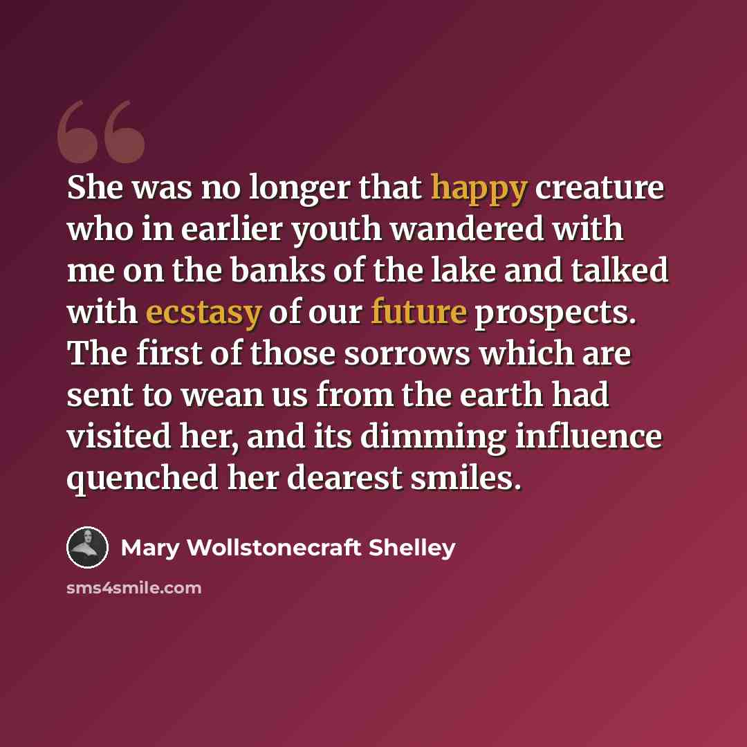 “She was no longer that happy creature who in earlier youth wandered with me on the banks of the lake and talked with ecstasy of our future prospects. The first of those sorrows which are sent to wean us from the earth had visited her, and its dimming influence quenched her dearest smiles.” quote by Mary Wollstonecraft Shelley